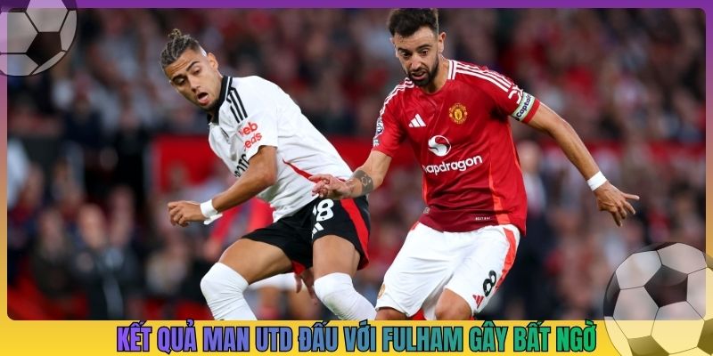 Kết quả Man Utd đấu với Fulham gây bất ngờ