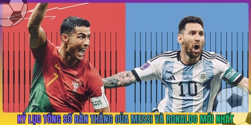Kỷ lục tổng số bàn thắng của Messi và Ronaldo mới nhất